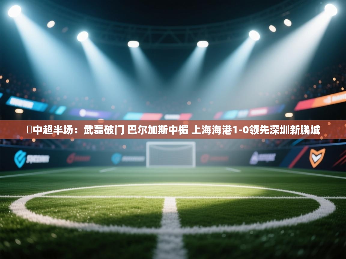 ⚽中超半场:武磊破门 巴尔加斯中楣 上海海港1-0领先深圳新鹏城 第1张