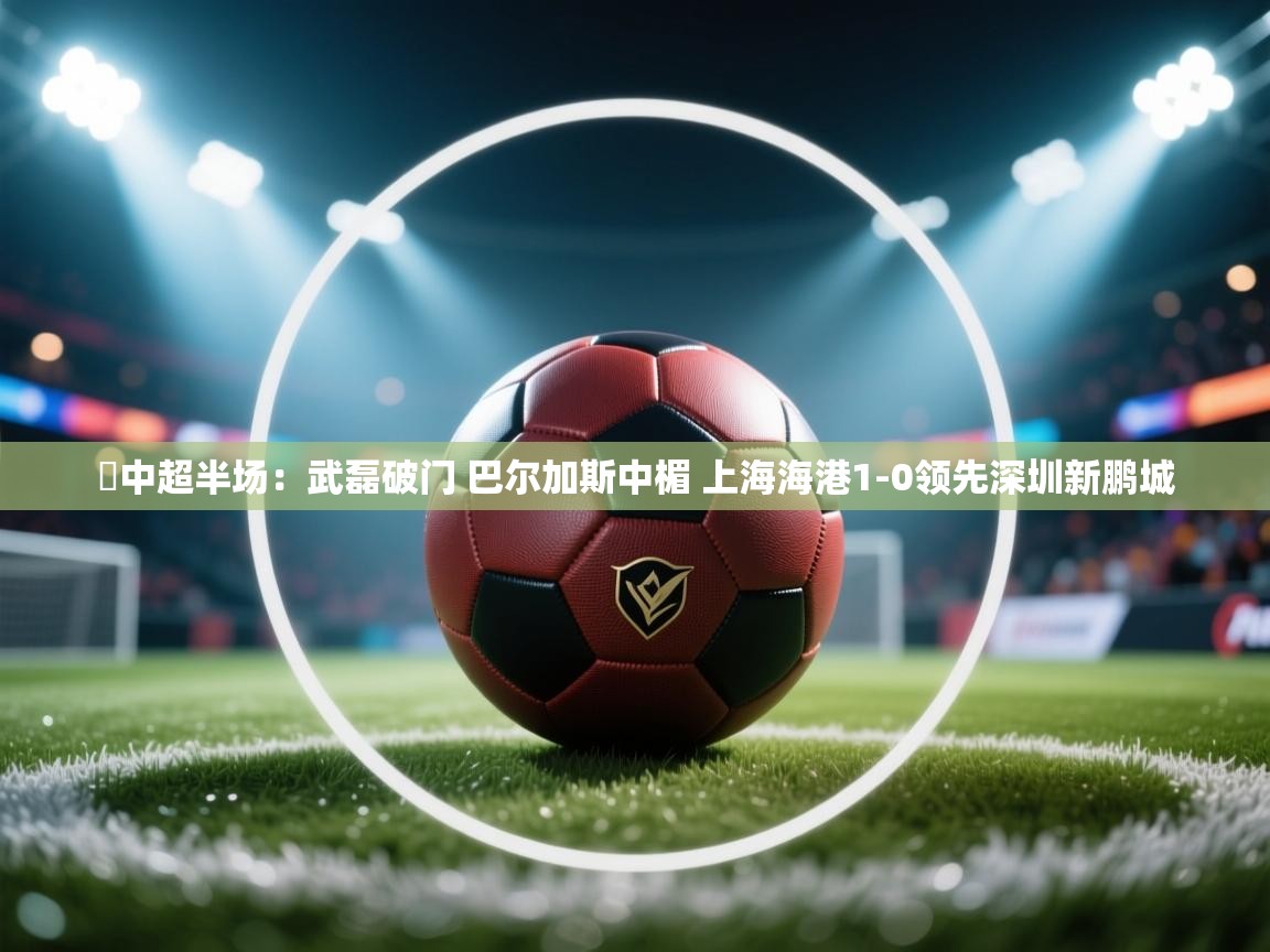 ⚽中超半场:武磊破门 巴尔加斯中楣 上海海港1-0领先深圳新鹏城 第2张