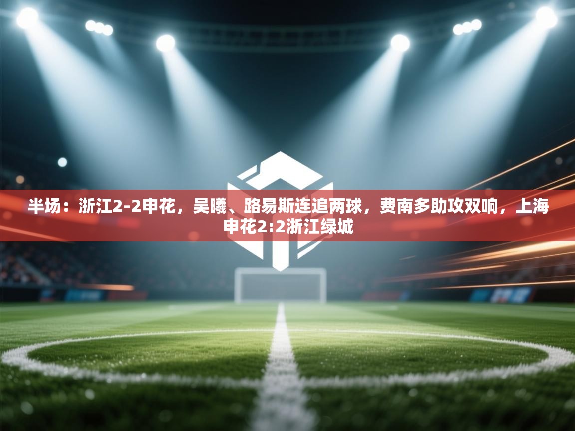 半场:浙江2-2申花,吴曦、路易斯连追两球,费南多助攻双响,上海申花2:2浙江绿城 第2张