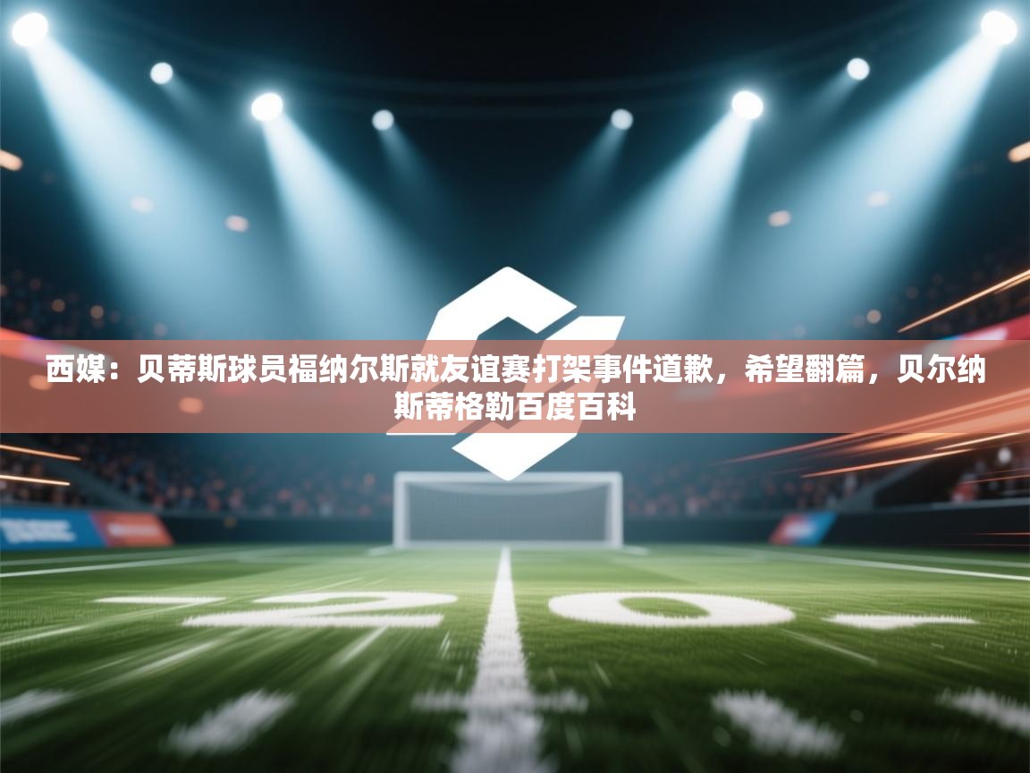 西媒:贝蒂斯球员福纳尔斯就友谊赛打架事件道歉,希望翻篇,贝尔纳斯蒂格勒百度百科 第1张