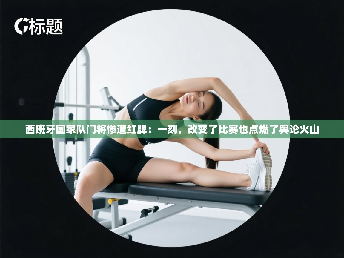 西班牙国家队门将惨遭红牌：一刻，改变了比赛也点燃了舆论火山  第2张